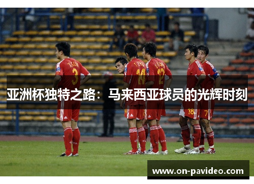 亚洲杯独特之路:马来西亚球员的光辉时刻 亚洲杯独特之路:马来西亚球员的光辉时刻