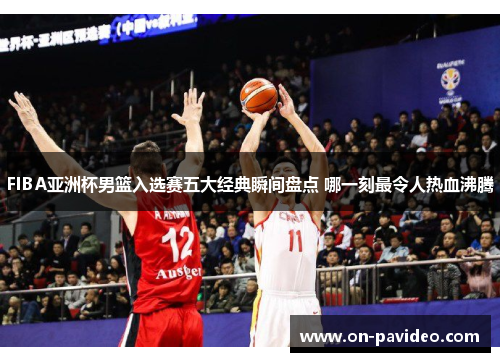 FIBA亚洲杯男篮入选赛五大经典瞬间盘点 哪一刻最令人热血沸腾