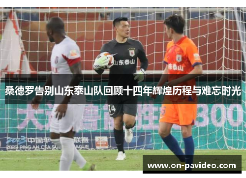 桑德罗告别山东泰山队回顾十四年辉煌历程与难忘时光 桑德罗告别山东泰山队回顾十四年辉煌历程与难忘时光