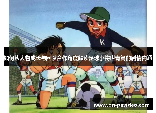 如何从人物成长与团队合作角度解读足球小将世青篇的剧情内涵