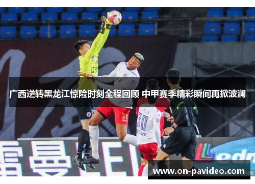 广西逆转黑龙江惊险时刻全程回顾 中甲赛季精彩瞬间再掀波澜