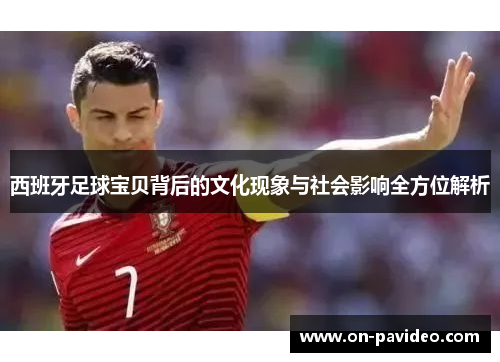 西班牙足球宝贝背后的文化现象与社会影响全方位解析