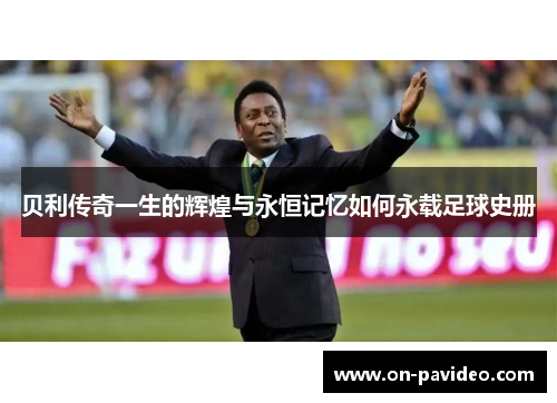 贝利传奇一生的辉煌与永恒记忆如何永载足球史册 贝利传奇一生的辉煌与永恒记忆如何永载足球史册