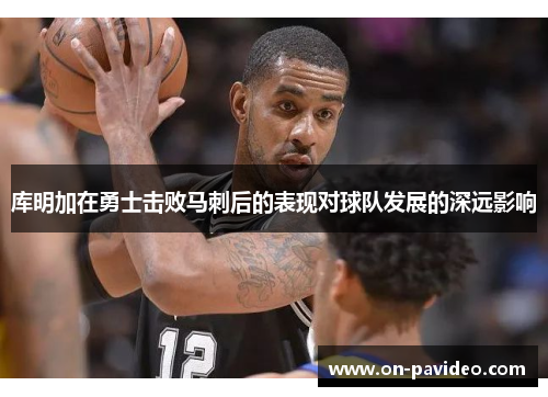 库明加在勇士击败马刺后的表现对球队发展的深远影响 库明加在勇士击败马刺后的表现对球队发展的深远影响