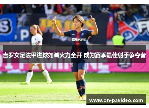 吉罗女足法甲进球如潮火力全开 成为赛季最佳射手争夺者