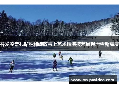 谷爱凌崇礼站胜利绽放雪上艺术精湛技艺展现滑雪新高度